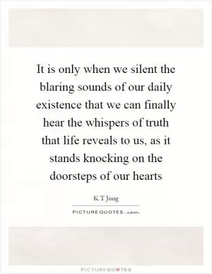 It is only when we silent the blaring sounds of our daily existence that we can finally hear the whispers of truth that life reveals to us, as it stands knocking on the doorsteps of our hearts Picture Quote #1