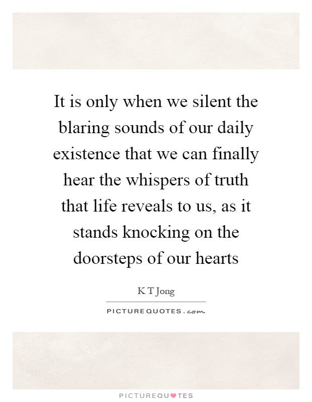 It is only when we silent the blaring sounds of our daily existence that we can finally hear the whispers of truth that life reveals to us, as it stands knocking on the doorsteps of our hearts Picture Quote #1