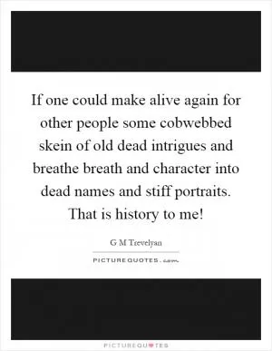 If one could make alive again for other people some cobwebbed skein of old dead intrigues and breathe breath and character into dead names and stiff portraits. That is history to me! Picture Quote #1