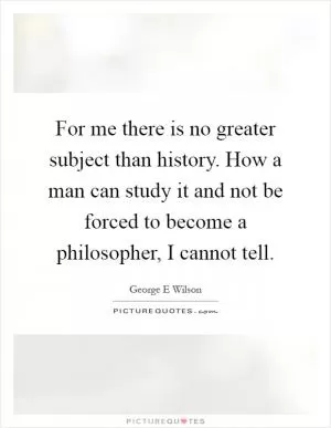 For me there is no greater subject than history. How a man can study it and not be forced to become a philosopher, I cannot tell Picture Quote #1