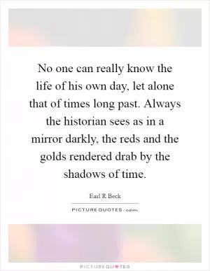 No one can really know the life of his own day, let alone that of times long past. Always the historian sees as in a mirror darkly, the reds and the golds rendered drab by the shadows of time Picture Quote #1
