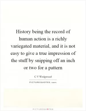 History being the record of human action is a richly variegated material, and it is not easy to give a true impression of the stuff by snipping off an inch or two for a pattern Picture Quote #1