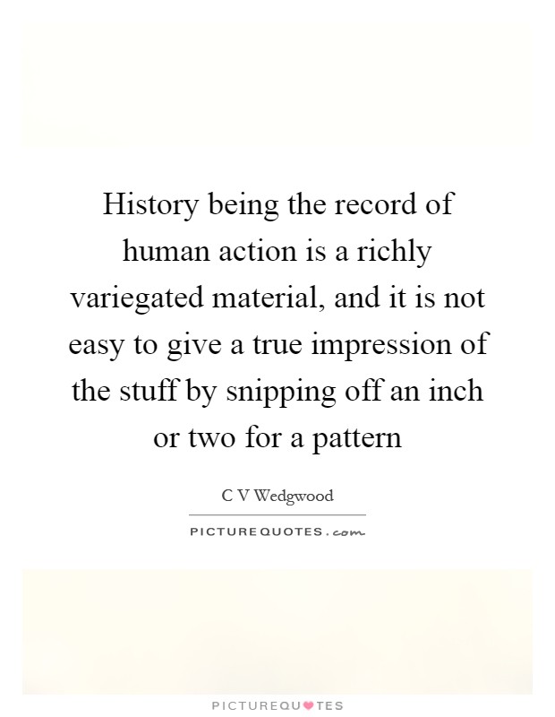 History being the record of human action is a richly variegated material, and it is not easy to give a true impression of the stuff by snipping off an inch or two for a pattern Picture Quote #1