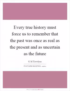 Every true history must force us to remember that the past was once as real as the present and as uncertain as the future Picture Quote #1