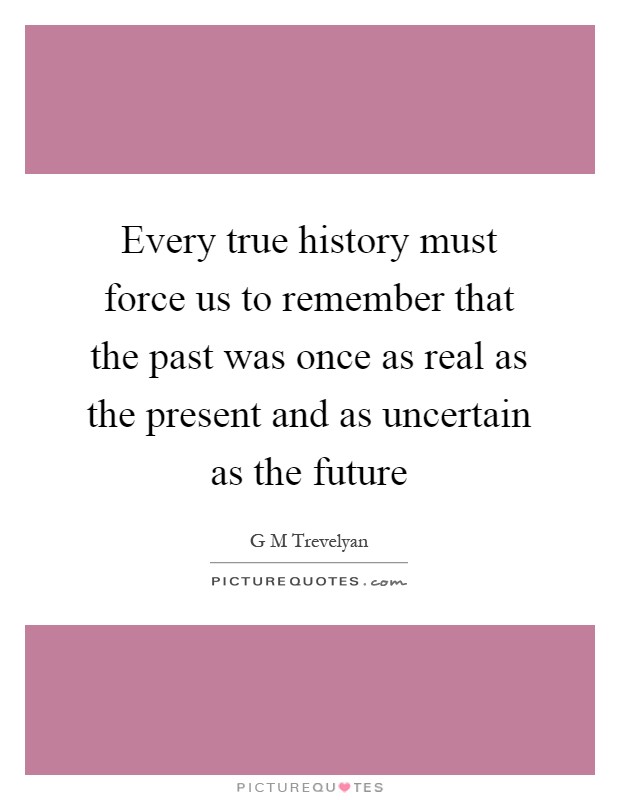 Every true history must force us to remember that the past was once as real as the present and as uncertain as the future Picture Quote #1