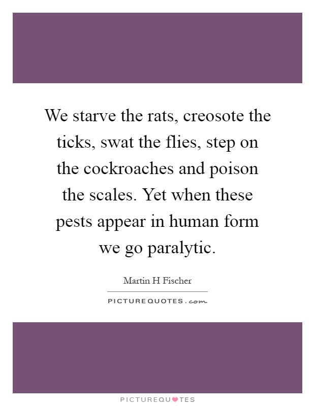 We starve the rats, creosote the ticks, swat the flies, step on the cockroaches and poison the scales. Yet when these pests appear in human form we go paralytic Picture Quote #1