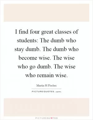 I find four great classes of students: The dumb who stay dumb. The dumb who become wise. The wise who go dumb. The wise who remain wise Picture Quote #1
