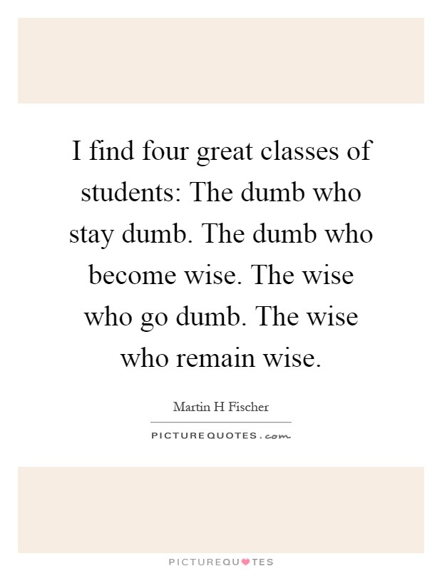 I find four great classes of students: The dumb who stay dumb. The dumb who become wise. The wise who go dumb. The wise who remain wise Picture Quote #1