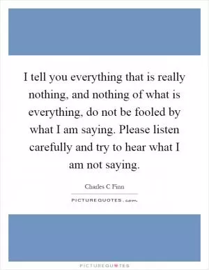 I tell you everything that is really nothing, and nothing of what is everything, do not be fooled by what I am saying. Please listen carefully and try to hear what I am not saying Picture Quote #1