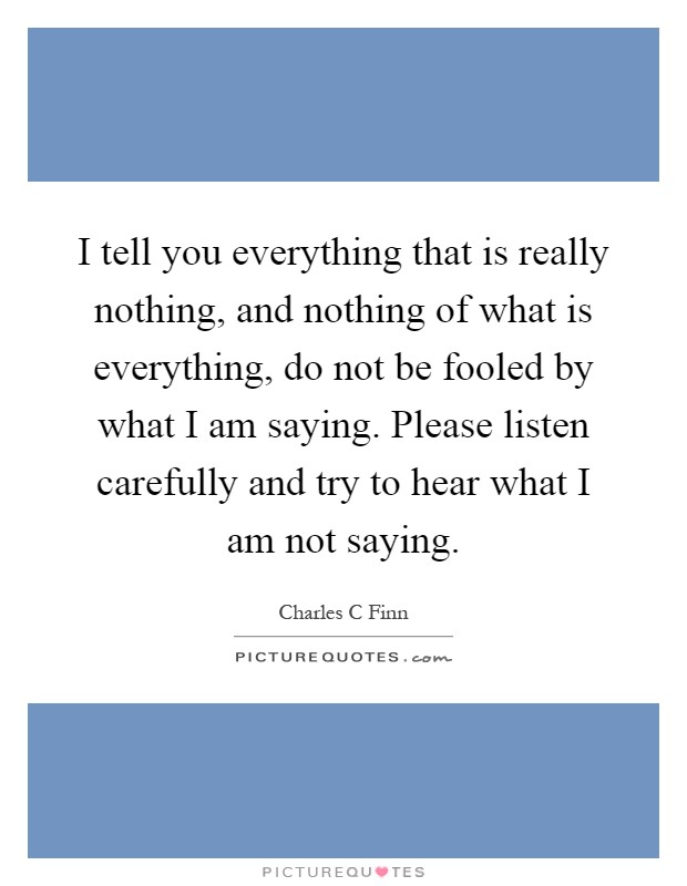 I tell you everything that is really nothing, and nothing of what is everything, do not be fooled by what I am saying. Please listen carefully and try to hear what I am not saying Picture Quote #1