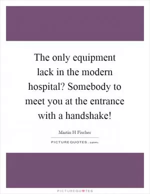 The only equipment lack in the modern hospital? Somebody to meet you at the entrance with a handshake! Picture Quote #1