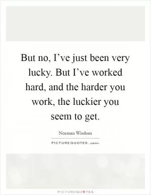 But no, I’ve just been very lucky. But I’ve worked hard, and the harder you work, the luckier you seem to get Picture Quote #1