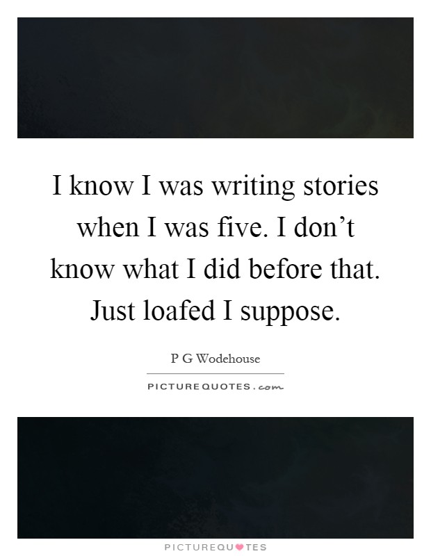 I know I was writing stories when I was five. I don't know what I did before that. Just loafed I suppose Picture Quote #1