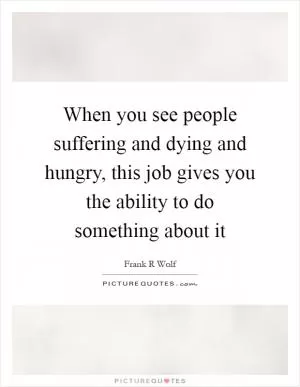When you see people suffering and dying and hungry, this job gives you the ability to do something about it Picture Quote #1