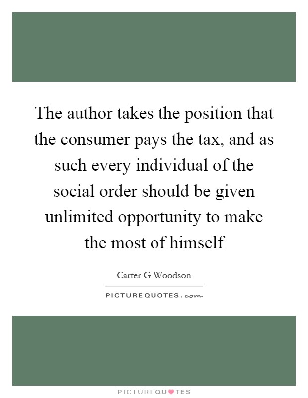 The author takes the position that the consumer pays the tax, and as such every individual of the social order should be given unlimited opportunity to make the most of himself Picture Quote #1