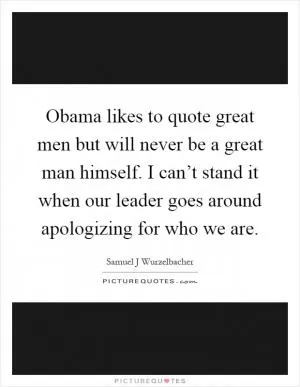 Obama likes to quote great men but will never be a great man himself. I can’t stand it when our leader goes around apologizing for who we are Picture Quote #1