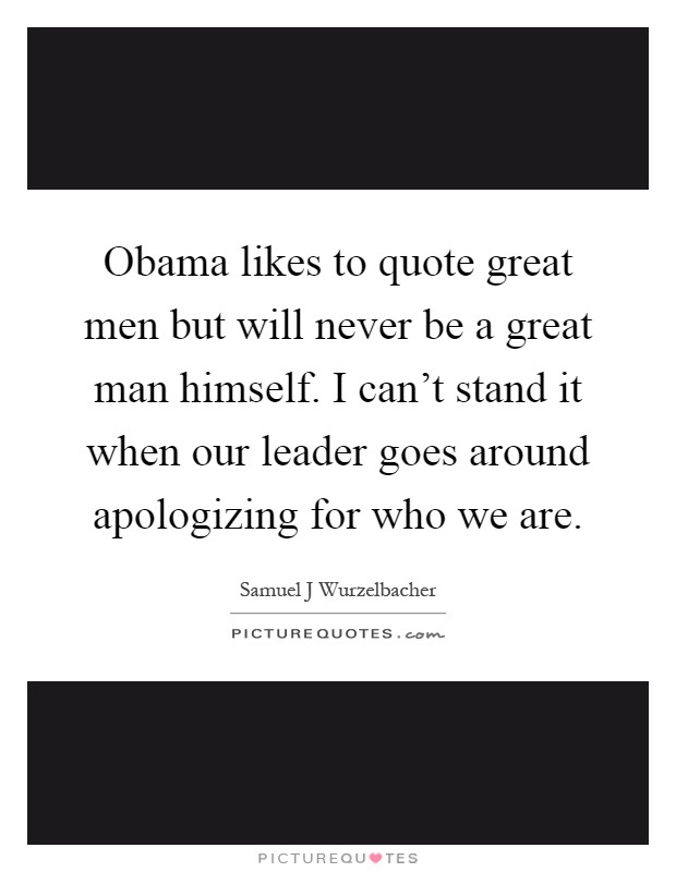 Obama likes to quote great men but will never be a great man himself. I can't stand it when our leader goes around apologizing for who we are Picture Quote #1
