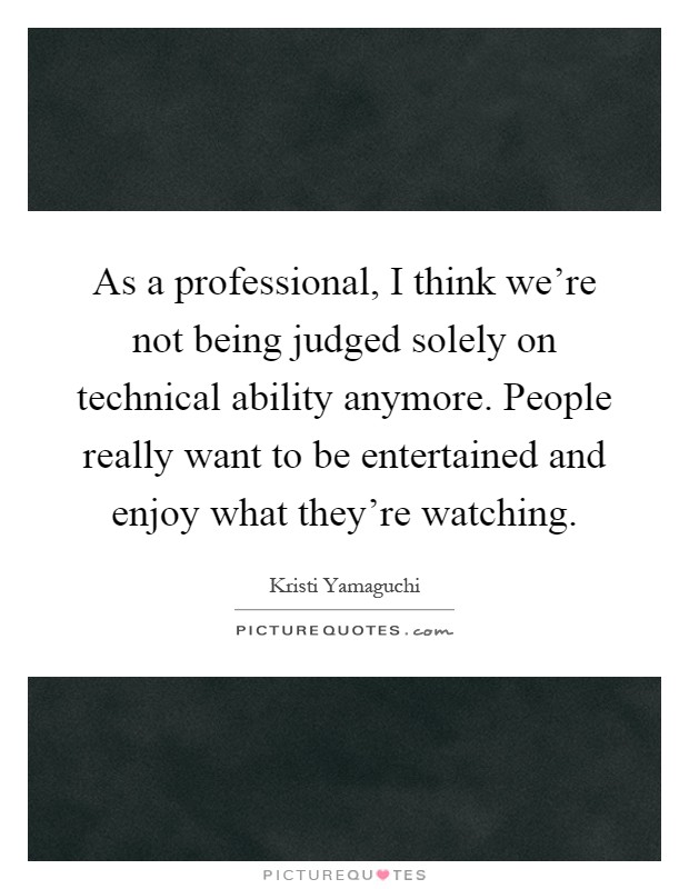 As a professional, I think we're not being judged solely on technical ability anymore. People really want to be entertained and enjoy what they're watching Picture Quote #1