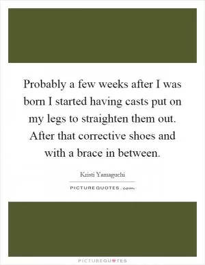 Probably a few weeks after I was born I started having casts put on my legs to straighten them out. After that corrective shoes and with a brace in between Picture Quote #1