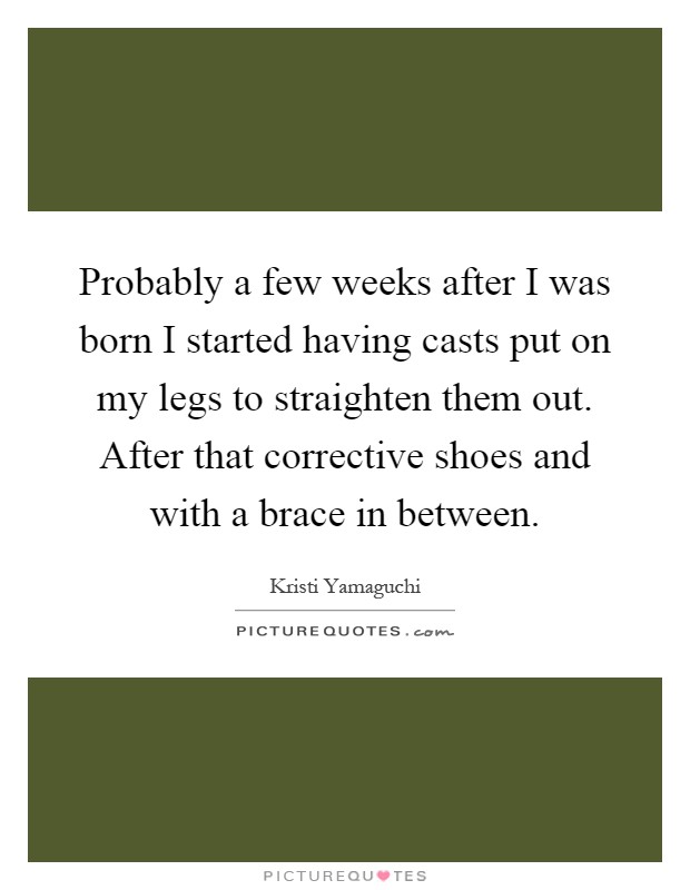 Probably a few weeks after I was born I started having casts put on my legs to straighten them out. After that corrective shoes and with a brace in between Picture Quote #1