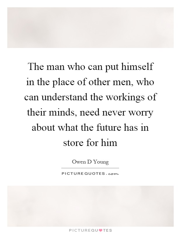 The man who can put himself in the place of other men, who can understand the workings of their minds, need never worry about what the future has in store for him Picture Quote #1
