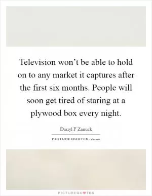 Television won’t be able to hold on to any market it captures after the first six months. People will soon get tired of staring at a plywood box every night Picture Quote #1