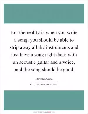 But the reality is when you write a song, you should be able to strip away all the instruments and just have a song right there with an acoustic guitar and a voice, and the song should be good Picture Quote #1