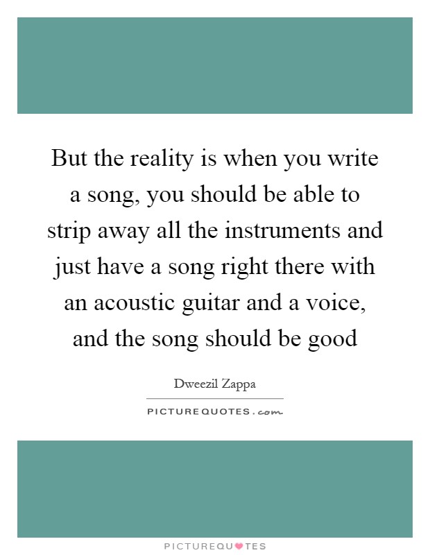 But the reality is when you write a song, you should be able to strip away all the instruments and just have a song right there with an acoustic guitar and a voice, and the song should be good Picture Quote #1
