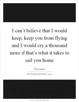 I can’t believe that I would keep, keep you from flying and I would cry a thousand more if that’s what it takes to sail you home Picture Quote #1