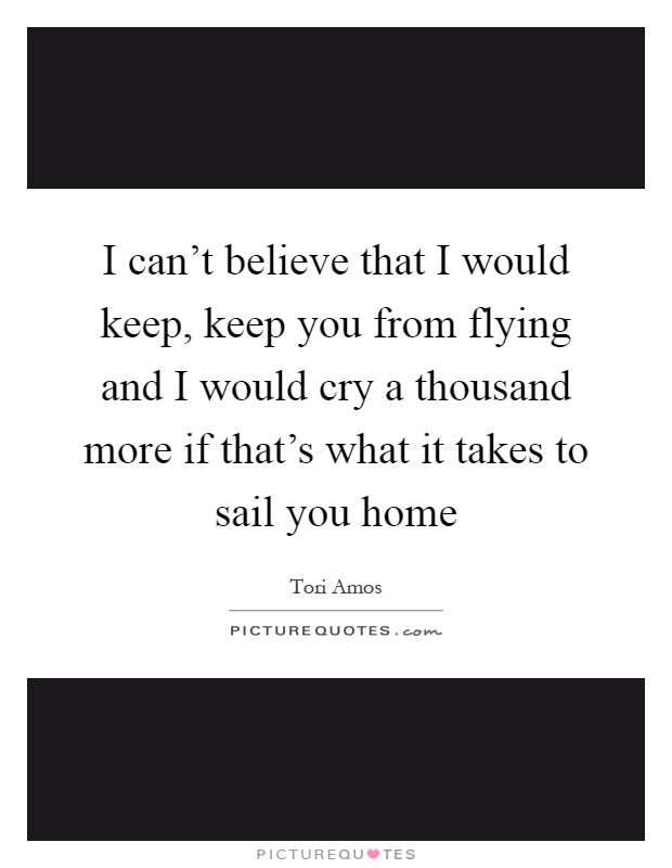 I can't believe that I would keep, keep you from flying and I would cry a thousand more if that's what it takes to sail you home Picture Quote #1