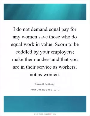 I do not demand equal pay for any women save those who do equal work in value. Scorn to be coddled by your employers; make them understand that you are in their service as workers, not as women Picture Quote #1