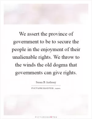 We assert the province of government to be to secure the people in the enjoyment of their unalienable rights. We throw to the winds the old dogma that governments can give rights Picture Quote #1