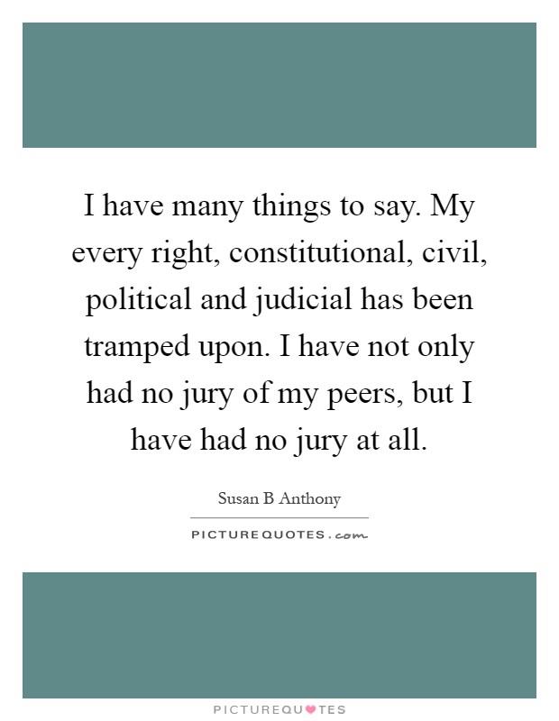I have many things to say. My every right, constitutional, civil, political and judicial has been tramped upon. I have not only had no jury of my peers, but I have had no jury at all Picture Quote #1