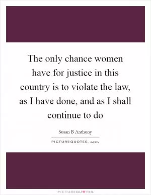The only chance women have for justice in this country is to violate the law, as I have done, and as I shall continue to do Picture Quote #1