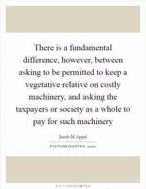 There is a fundamental difference, however, between asking to be permitted to keep a vegetative relative on costly machinery, and asking the taxpayers or society as a whole to pay for such machinery Picture Quote #1