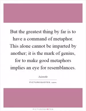 But the greatest thing by far is to have a command of metaphor. This alone cannot be imparted by another; it is the mark of genius, for to make good metaphors implies an eye for resemblances Picture Quote #1
