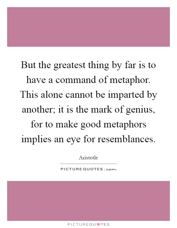 But the greatest thing by far is to have a command of metaphor. This alone cannot be imparted by another; it is the mark of genius, for to make good metaphors implies an eye for resemblances Picture Quote #1