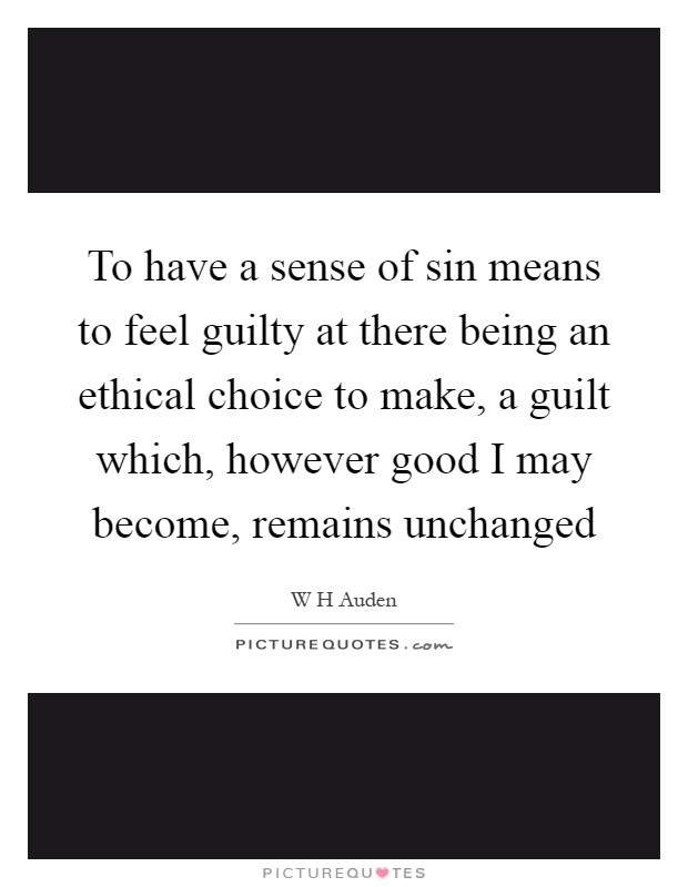 To have a sense of sin means to feel guilty at there being an ethical choice to make, a guilt which, however good I may become, remains unchanged Picture Quote #1