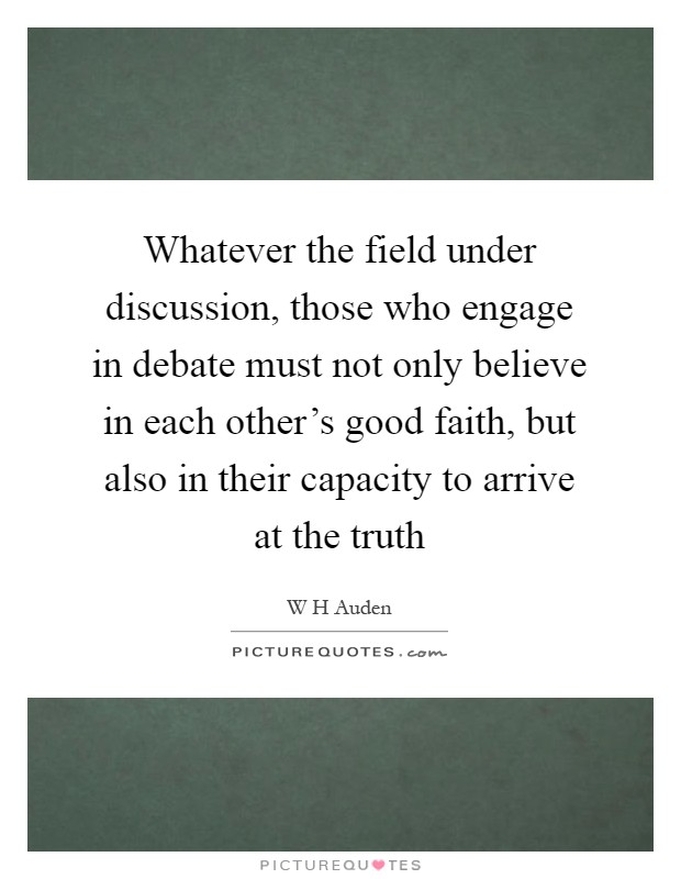 Whatever the field under discussion, those who engage in debate must not only believe in each other's good faith, but also in their capacity to arrive at the truth Picture Quote #1