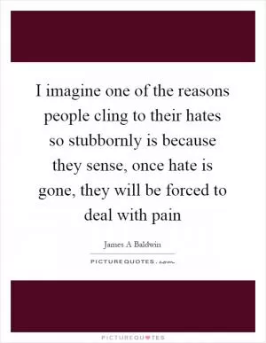 I imagine one of the reasons people cling to their hates so stubbornly is because they sense, once hate is gone, they will be forced to deal with pain Picture Quote #1