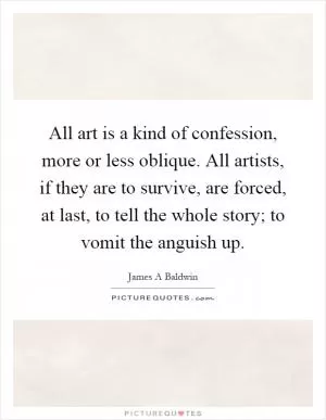 All art is a kind of confession, more or less oblique. All artists, if they are to survive, are forced, at last, to tell the whole story; to vomit the anguish up Picture Quote #1