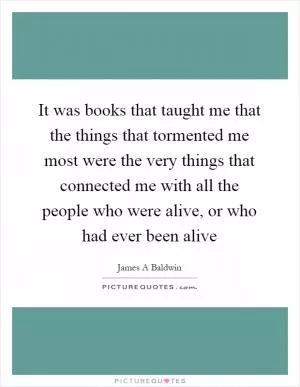 It was books that taught me that the things that tormented me most were the very things that connected me with all the people who were alive, or who had ever been alive Picture Quote #1