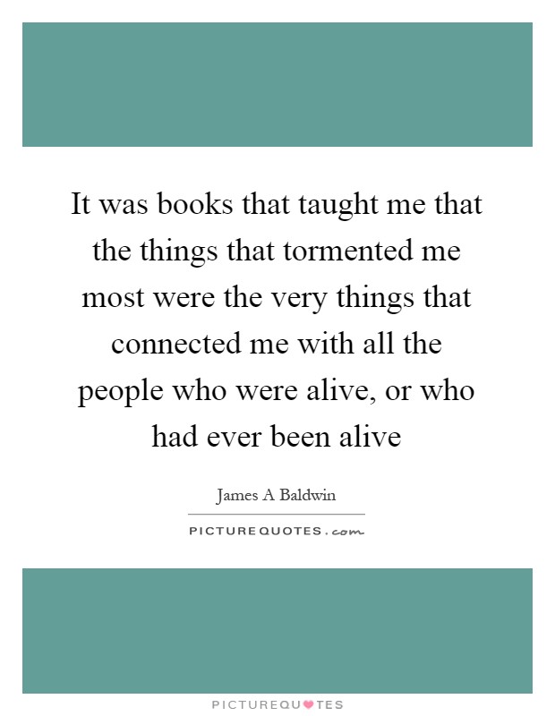 It was books that taught me that the things that tormented me most were the very things that connected me with all the people who were alive, or who had ever been alive Picture Quote #1