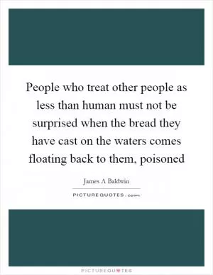 People who treat other people as less than human must not be surprised when the bread they have cast on the waters comes floating back to them, poisoned Picture Quote #1