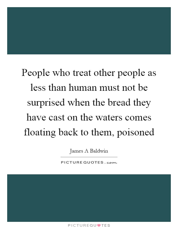 People who treat other people as less than human must not be surprised when the bread they have cast on the waters comes floating back to them, poisoned Picture Quote #1