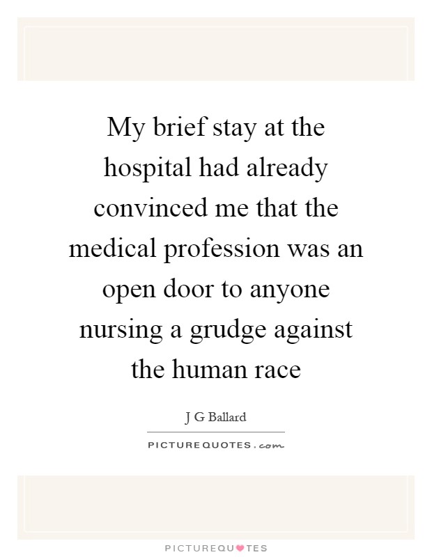 My brief stay at the hospital had already convinced me that the medical profession was an open door to anyone nursing a grudge against the human race Picture Quote #1