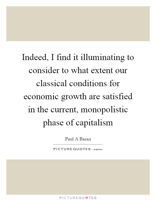 Indeed, I find it illuminating to consider to what extent our classical conditions for economic growth are satisfied in the current, monopolistic phase of capitalism Picture Quote #1