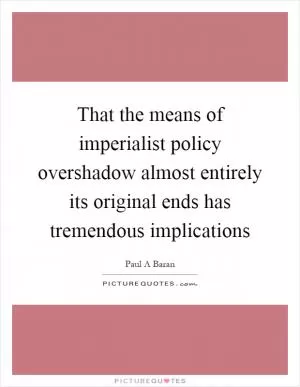 That the means of imperialist policy overshadow almost entirely its original ends has tremendous implications Picture Quote #1