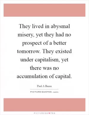 They lived in abysmal misery, yet they had no prospect of a better tomorrow. They existed under capitalism, yet there was no accumulation of capital Picture Quote #1