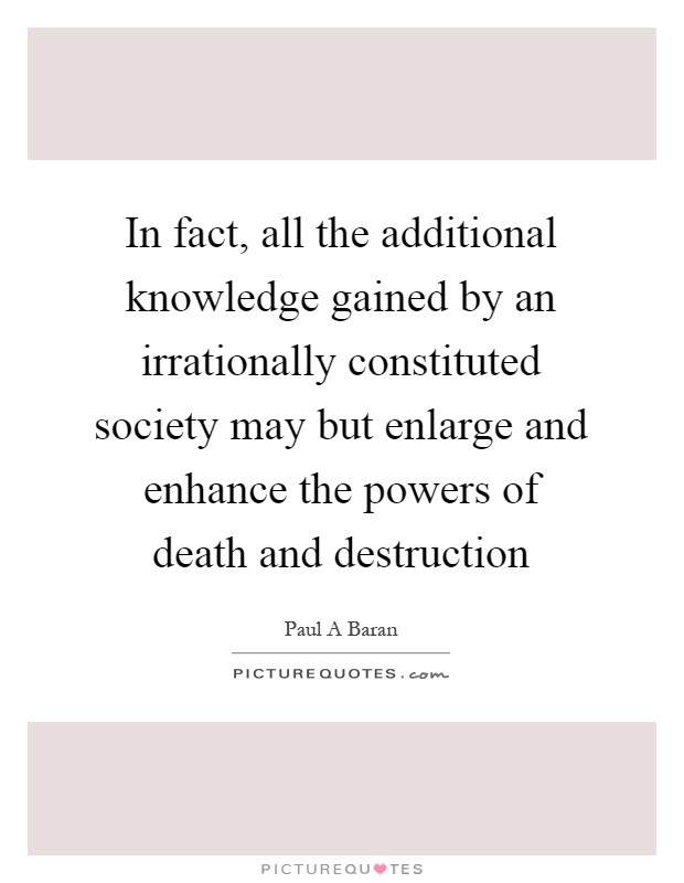 In fact, all the additional knowledge gained by an irrationally constituted society may but enlarge and enhance the powers of death and destruction Picture Quote #1